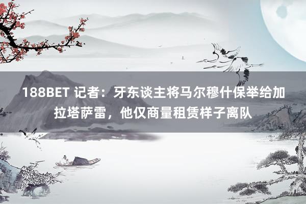188BET 记者：牙东谈主将马尔穆什保举给加拉塔萨雷，他仅商量租赁样子离队