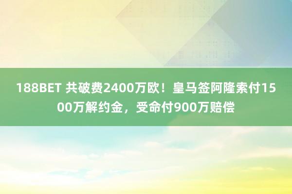 188BET 共破费2400万欧！皇马签阿隆索付1500万解约金，受命付900万赔偿