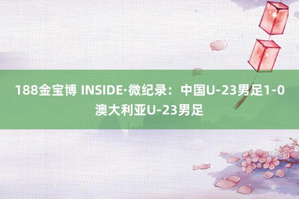 188金宝博 INSIDE·微纪录：中国U-23男足1-0澳大利亚U-23男足