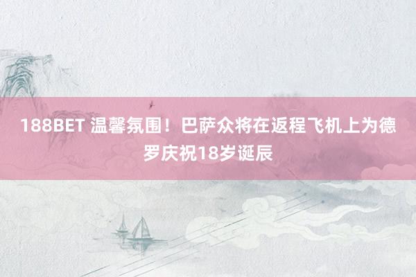 188BET 温馨氛围！巴萨众将在返程飞机上为德罗庆祝18岁诞辰