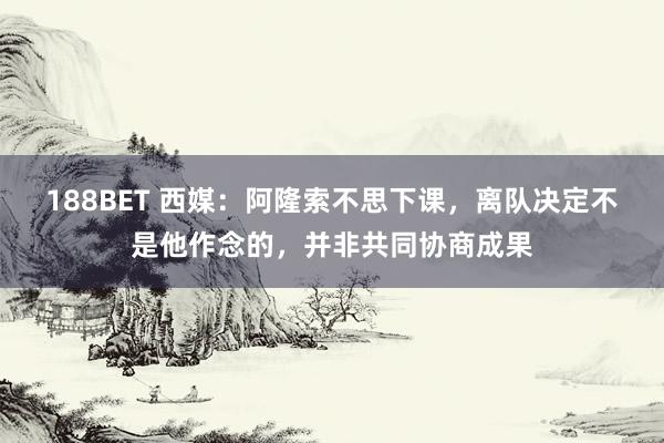 188BET 西媒：阿隆索不思下课，离队决定不是他作念的，并非共同协商成果