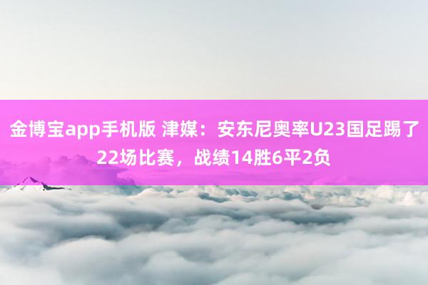 金博宝app手机版 津媒：安东尼奥率U23国足踢了22场比赛，战绩14胜6平2负