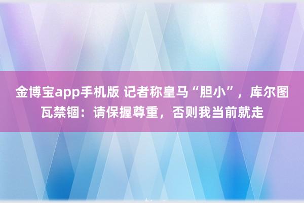 金博宝app手机版 记者称皇马“胆小”，库尔图瓦禁锢：请保握尊重，否则我当前就走