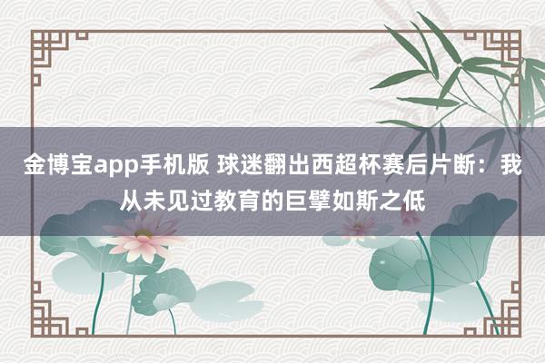 金博宝app手机版 球迷翻出西超杯赛后片断：我从未见过教育的巨擘如斯之低