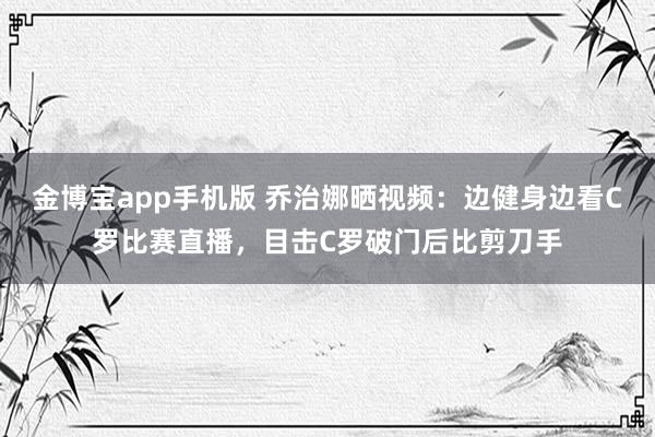 金博宝app手机版 乔治娜晒视频：边健身边看C罗比赛直播，目击C罗破门后比剪刀手