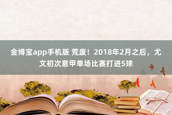 金博宝app手机版 荒废！2018年2月之后，尤文初次意甲单场比赛打进5球
