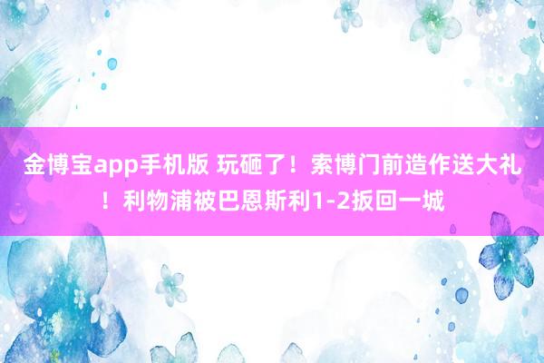 金博宝app手机版 玩砸了！索博门前造作送大礼！利物浦被巴恩斯利1-2扳回一城