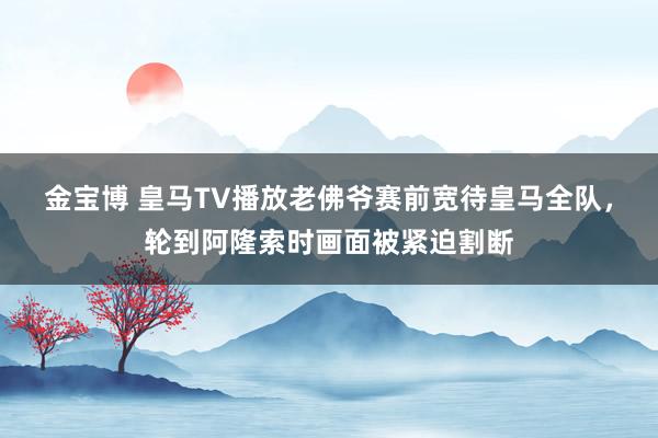 金宝博 皇马TV播放老佛爷赛前宽待皇马全队，轮到阿隆索时画面被紧迫割断