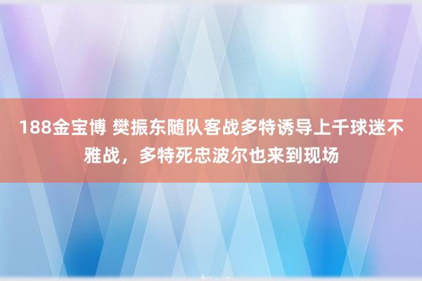188金宝博 樊振东随队客战多特诱导上千球迷不雅战，多特死忠波尔也来到现场