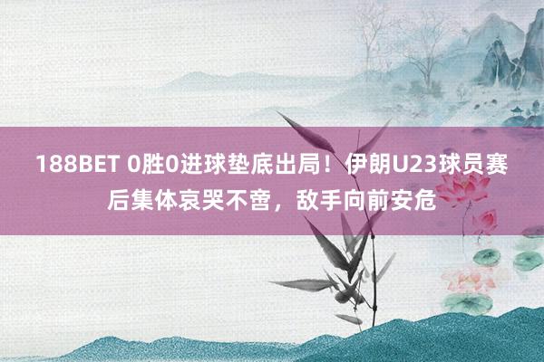 188BET 0胜0进球垫底出局！伊朗U23球员赛后集体哀哭不啻，敌手向前安危