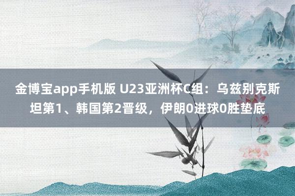 金博宝app手机版 U23亚洲杯C组：乌兹别克斯坦第1、韩国第2晋级，伊朗0进球0胜垫底