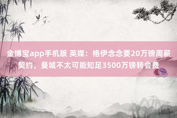 金博宝app手机版 英媒：格伊念念要20万镑周薪契约，曼城不太可能知足3500万镑转会费