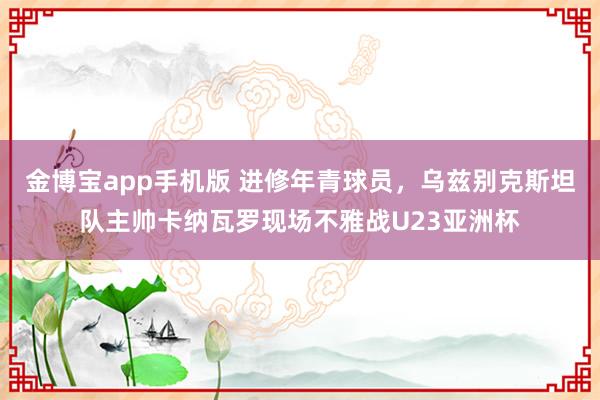 金博宝app手机版 进修年青球员，乌兹别克斯坦队主帅卡纳瓦罗现场不雅战U23亚洲杯