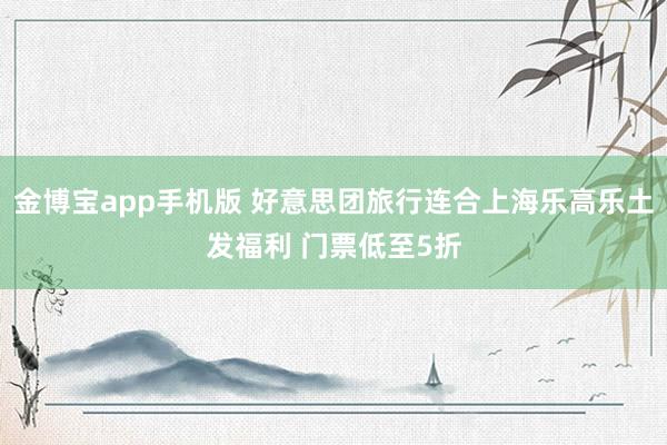 金博宝app手机版 好意思团旅行连合上海乐高乐土发福利 门票低至5折