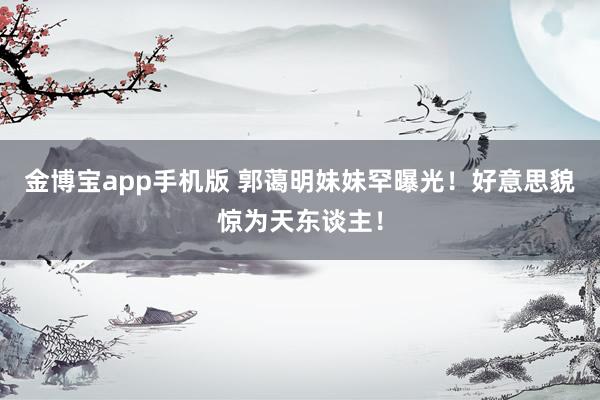 金博宝app手机版 郭蔼明妹妹罕曝光！好意思貌惊为天东谈主！