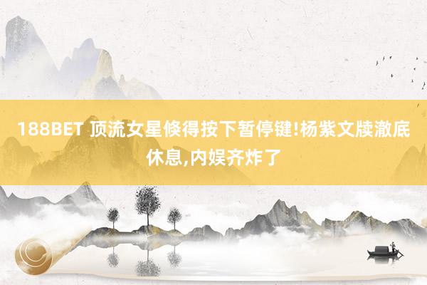 188BET 顶流女星倏得按下暂停键!杨紫文牍澈底休息，内娱齐炸了