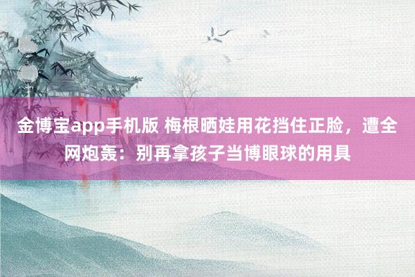 金博宝app手机版 梅根晒娃用花挡住正脸，遭全网炮轰：别再拿孩子当博眼球的用具