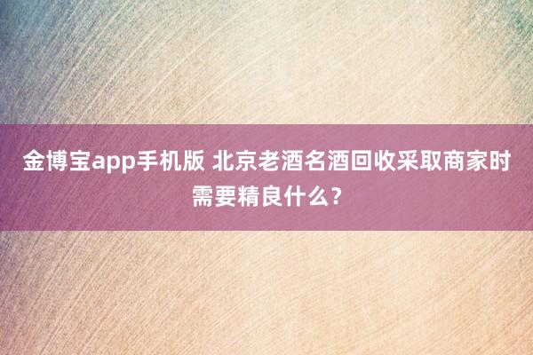 金博宝app手机版 北京老酒名酒回收采取商家时需要精良什么？