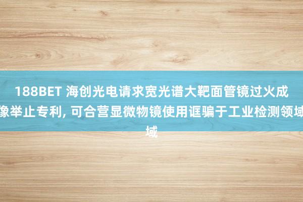 188BET 海创光电请求宽光谱大靶面管镜过火成像举止专利， 可合营显微物镜使用诓骗于工业检测领域