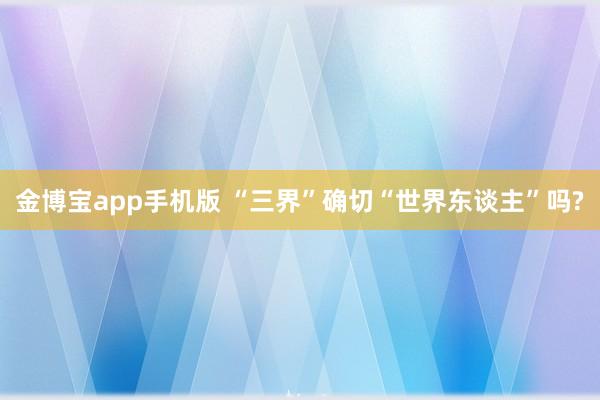 金博宝app手机版 “三界”确切“世界东谈主”吗?