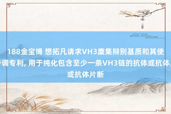 188金宝博 想拓凡请求VH3麇集辩别基质和其使用步调专利， 用于纯化包含至少一条VH3链的抗体或抗体片断