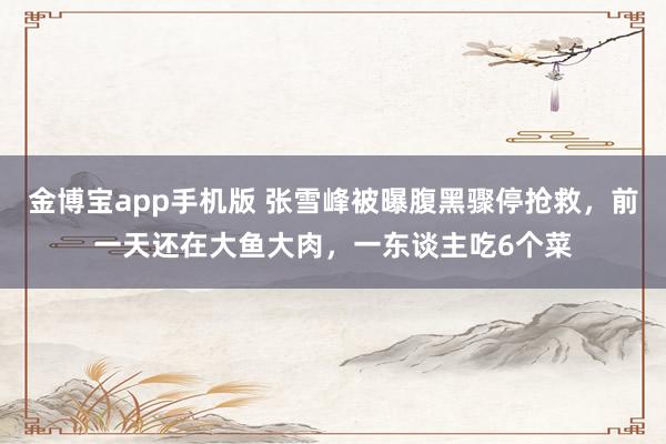 金博宝app手机版 张雪峰被曝腹黑骤停抢救，前一天还在大鱼大肉，一东谈主吃6个菜