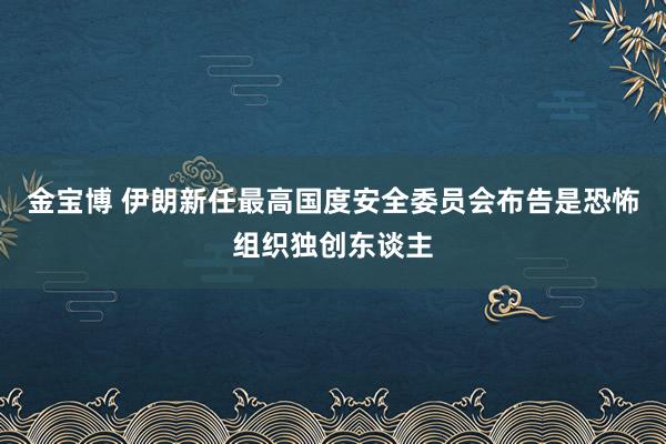 金宝博 伊朗新任最高国度安全委员会布告是恐怖组织独创东谈主