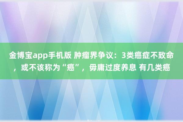 金博宝app手机版 肿瘤界争议：3类癌症不致命，或不该称为“癌”，毋庸过度养息 有几类癌