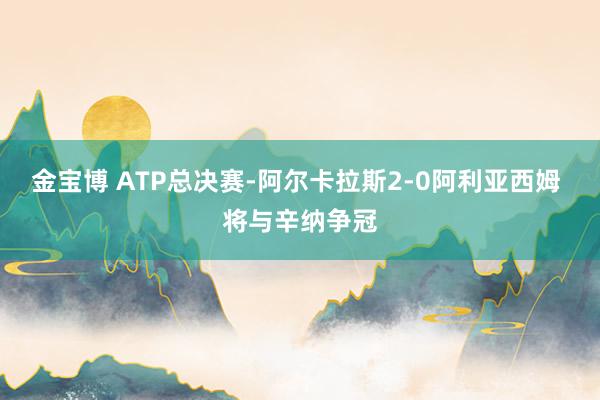 金宝博 ATP总决赛-阿尔卡拉斯2-0阿利亚西姆 将与辛纳争冠