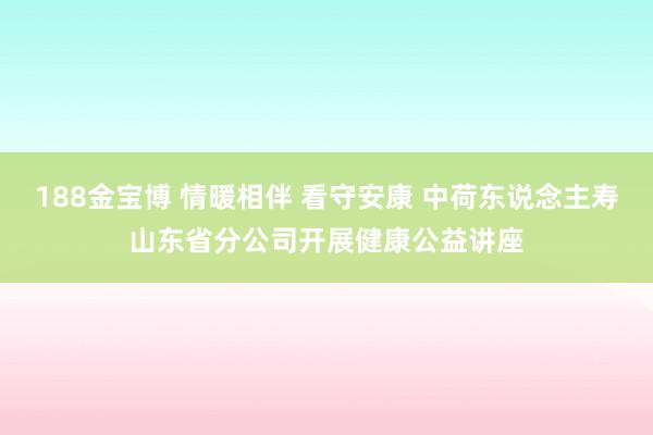188金宝博 情暖相伴 看守安康 中荷东说念主寿山东省分公司开展健康公益讲座