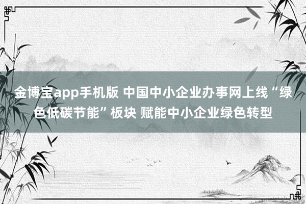 金博宝app手机版 中国中小企业办事网上线“绿色低碳节能”板块 赋能中小企业绿色转型