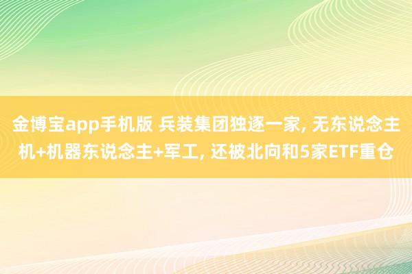 金博宝app手机版 兵装集团独逐一家， 无东说念主机+机器东说念主+军工， 还被北向和5家ETF重仓