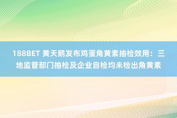 188BET 黄天鹅发布鸡蛋角黄素抽检效用：三地监管部门抽检及企业自检均未检出角黄素