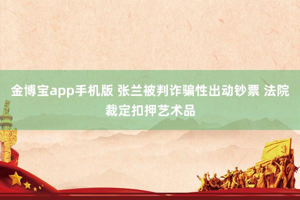 金博宝app手机版 张兰被判诈骗性出动钞票 法院裁定扣押艺术品