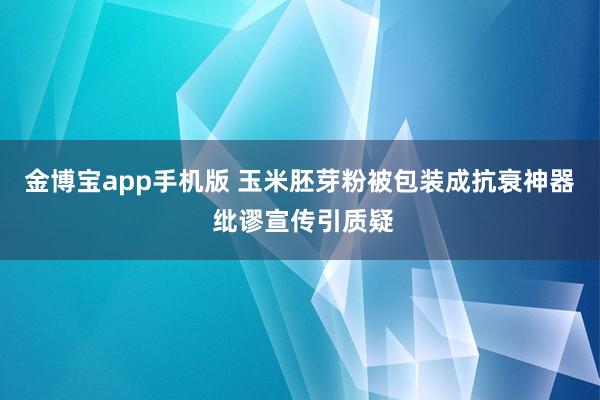 金博宝app手机版 玉米胚芽粉被包装成抗衰神器 纰谬宣传引质疑