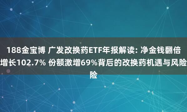 188金宝博 广发改换药ETF年报解读: 净金钱翻倍增长102.7% 份额激增69%背后的改换药机遇与风险