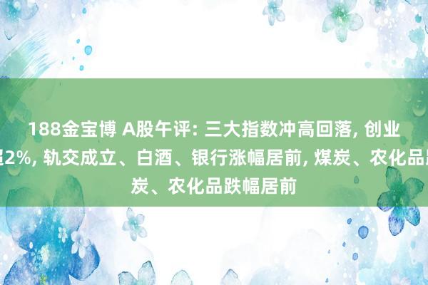 188金宝博 A股午评: 三大指数冲高回落， 创业板指跌超2%， 轨交成立、白酒、银行涨幅居前， 煤炭、农化品跌幅居前