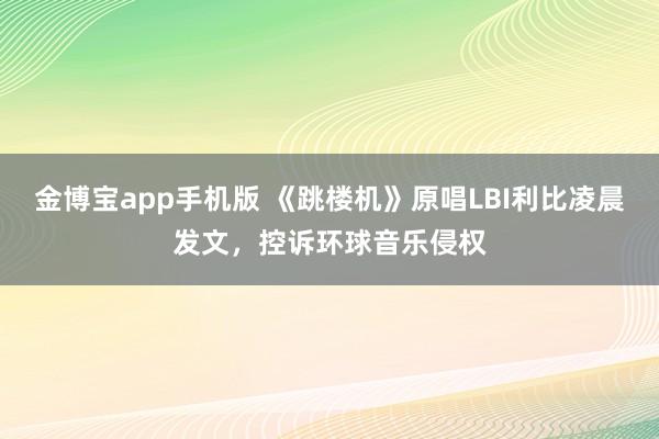 金博宝app手机版 《跳楼机》原唱LBI利比凌晨发文，控诉环球音乐侵权