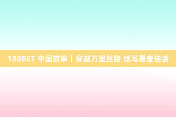 188BET 中国故事丨穿越万里丝路 续写悬壶佳话