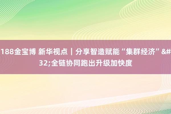 188金宝博 新华视点｜分享智造赋能“集群经济” 全链协同跑出升级加快度