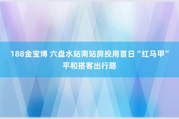 188金宝博 六盘水站南站房投用首日“红马甲”平和搭客出行路