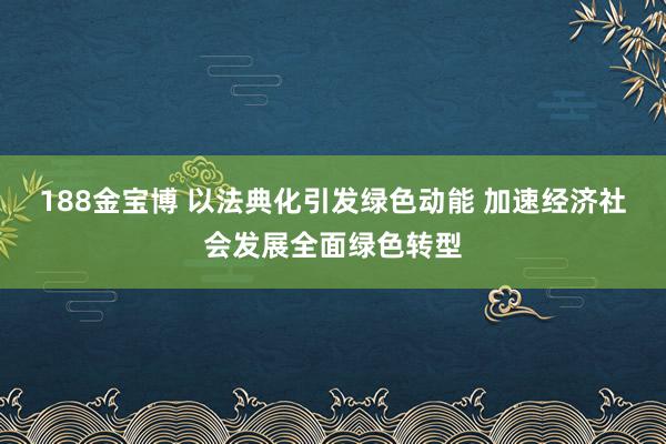 188金宝博 以法典化引发绿色动能 加速经济社会发展全面绿色转型