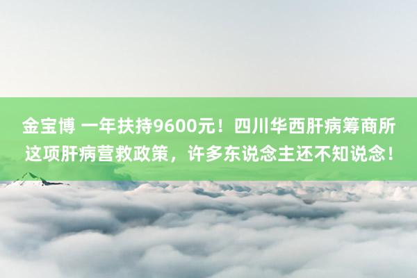 金宝博 一年扶持9600元！四川华西肝病筹商所这项肝病营救政策，许多东说念主还不知说念！