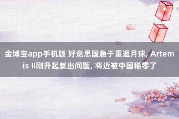 金博宝app手机版 好意思国急于重返月球， Artemis II刚升起就出问题， 将近被中国稀零了