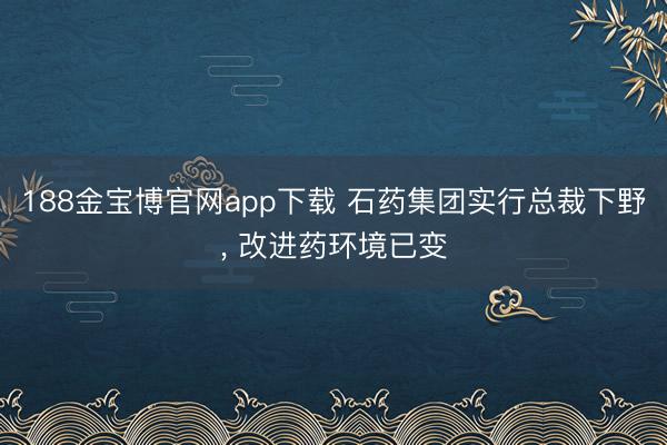 188金宝博官网app下载 石药集团实行总裁下野， 改进药环境已变