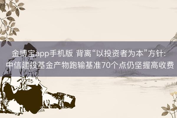 金博宝app手机版 背离“以投资者为本”方针: 中信建投基金产物跑输基准70个点仍坚握高收费