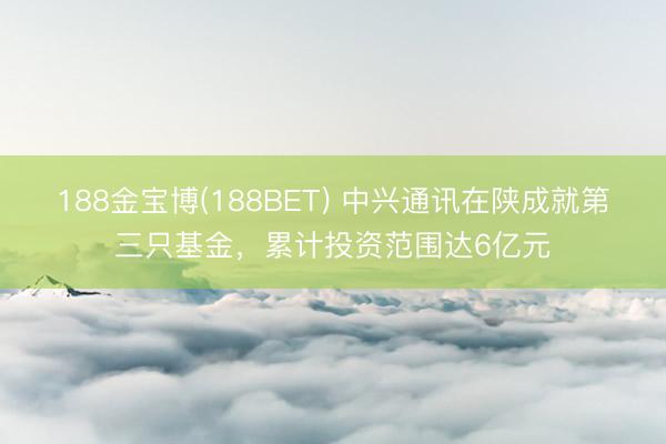 188金宝博(188BET) 中兴通讯在陕成就第三只基金，累计投资范围达6亿元