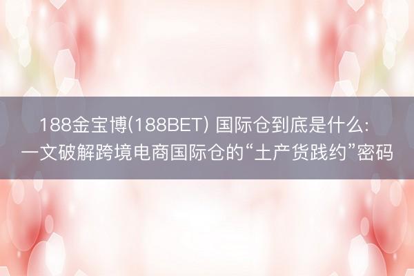 188金宝博(188BET) 国际仓到底是什么: 一文破解跨境电商国际仓的“土产货践约”密码