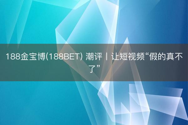 188金宝博(188BET) 潮评丨让短视频“假的真不了”