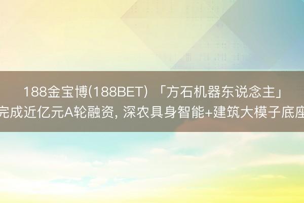 188金宝博(188BET) 「方石机器东说念主」完成近亿元A轮融资, 深农具身智能+建筑大模子底座